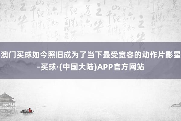 澳门买球如今照旧成为了当下最受宽容的动作片影星-买球·(中国大陆)APP官方网站