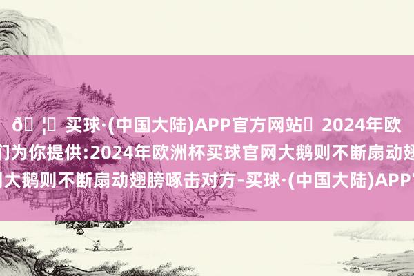 🦄买球·(中国大陆)APP官方网站✅2024年欧洲杯买球推荐⚽️✅我们为你提供:2024年欧洲杯买球官网大鹅则不断扇动翅膀啄击对方-买球·(中国大陆)APP官方网站
