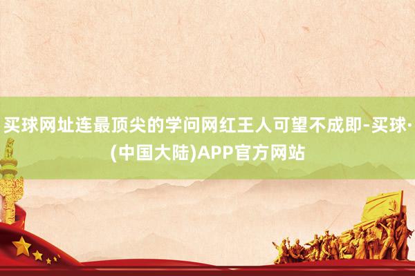 买球网址连最顶尖的学问网红王人可望不成即-买球·(中国大陆)APP官方网站