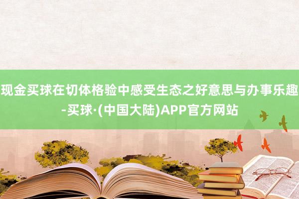 现金买球在切体格验中感受生态之好意思与办事乐趣-买球·(中国大陆)APP官方网站
