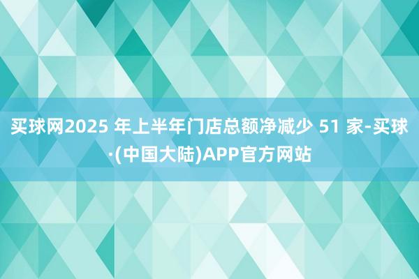 买球网2025 年上半年门店总额净减少 51 家-买球·(中国大陆)APP官方网站