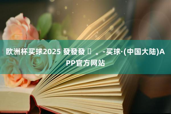 欧洲杯买球2025 發發發 ✨。-买球·(中国大陆)APP官方网站