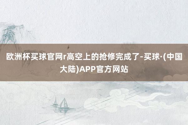 欧洲杯买球官网r高空上的抢修完成了-买球·(中国大陆)APP官方网站