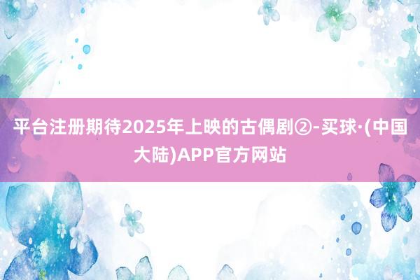 平台注册期待2025年上映的古偶剧②-买球·(中国大陆)APP官方网站