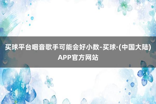 买球平台咽音歌手可能会好小数-买球·(中国大陆)APP官方网站