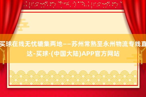 买球在线无忧辘集两地——苏州常熟至永州物流专线直达-买球·(中国大陆)APP官方网站