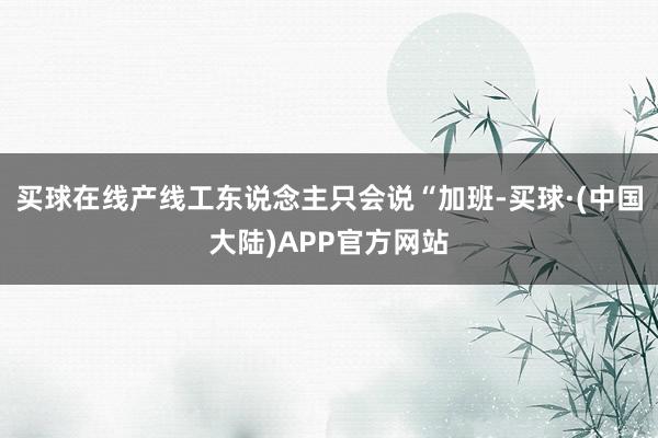 买球在线产线工东说念主只会说“加班-买球·(中国大陆)APP官方网站