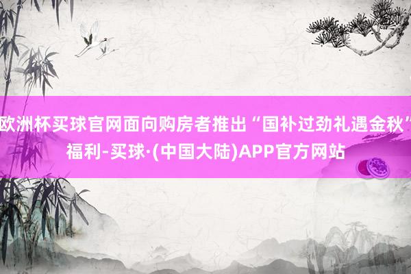 欧洲杯买球官网面向购房者推出“国补过劲礼遇金秋”福利-买球·(中国大陆)APP官方网站