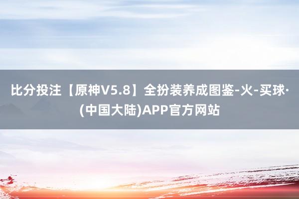 比分投注【原神V5.8】全扮装养成图鉴-火-买球·(中国大陆)APP官方网站