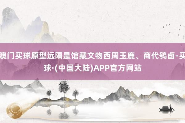 澳门买球原型远隔是馆藏文物西周玉鹿、商代鸮卣-买球·(中国大陆)APP官方网站