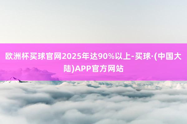 欧洲杯买球官网2025年达90%以上-买球·(中国大陆)APP官方网站