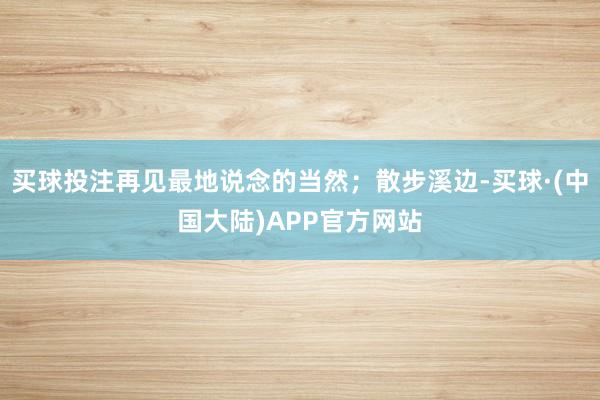 买球投注再见最地说念的当然；散步溪边-买球·(中国大陆)APP官方网站