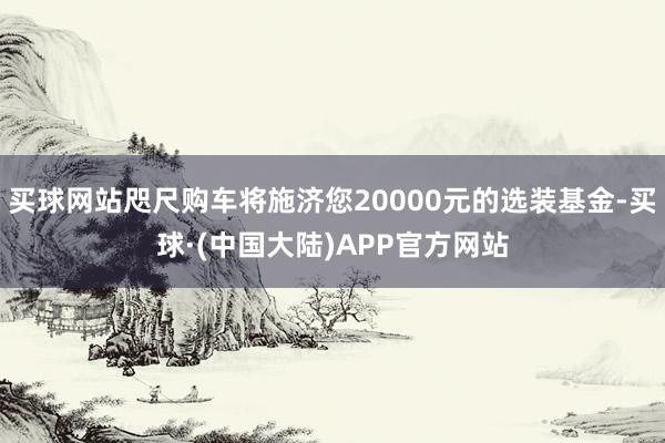 买球网站咫尺购车将施济您20000元的选装基金-买球·(中国大陆)APP官方网站
