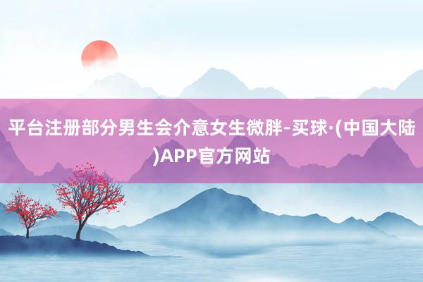 平台注册部分男生会介意女生微胖-买球·(中国大陆)APP官方网站