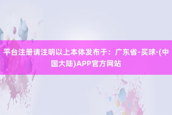 平台注册请注明以上本体发布于：广东省-买球·(中国大陆)APP官方网站