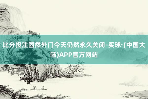 比分投注固然外门今天仍然永久关闭-买球·(中国大陆)APP官方网站