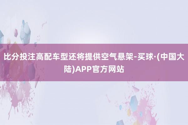 比分投注高配车型还将提供空气悬架-买球·(中国大陆)APP官方网站