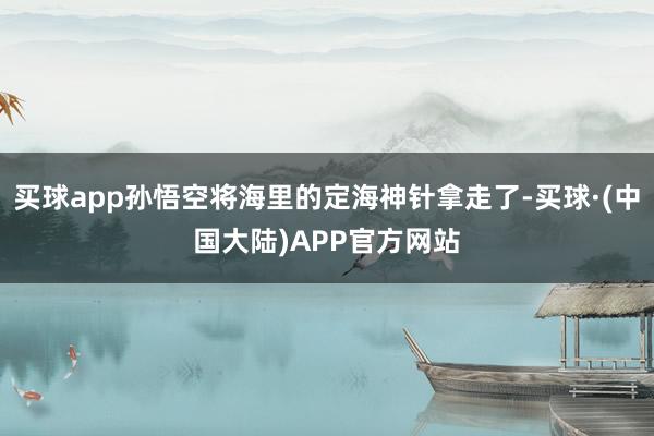 买球app孙悟空将海里的定海神针拿走了-买球·(中国大陆)APP官方网站