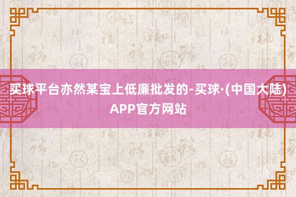 买球平台亦然某宝上低廉批发的-买球·(中国大陆)APP官方网站