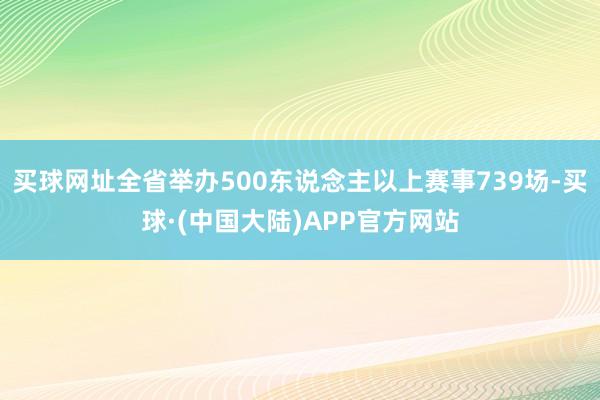 买球网址全省举办500东说念主以上赛事739场-买球·(中国大陆)APP官方网站