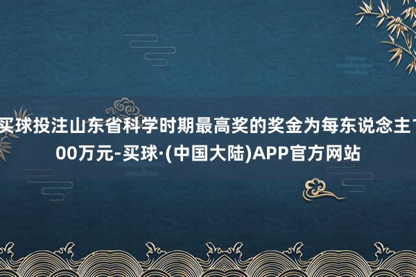 买球投注山东省科学时期最高奖的奖金为每东说念主100万元-买球·(中国大陆)APP官方网站