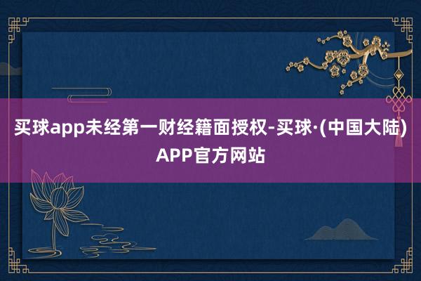 买球app未经第一财经籍面授权-买球·(中国大陆)APP官方网站