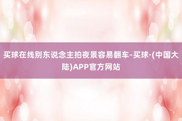 买球在线别东说念主拍夜景容易翻车-买球·(中国大陆)APP官方网站