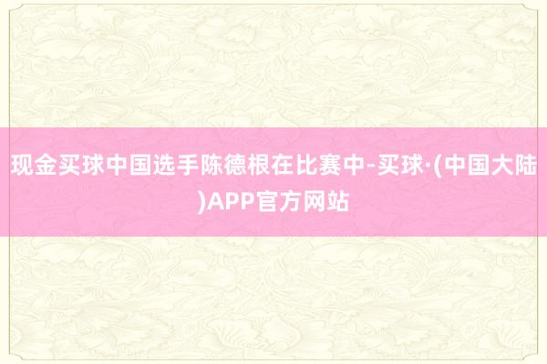 现金买球中国选手陈德根在比赛中-买球·(中国大陆)APP官方网站