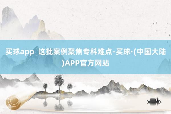 买球app  这批案例聚焦专科难点-买球·(中国大陆)APP官方网站