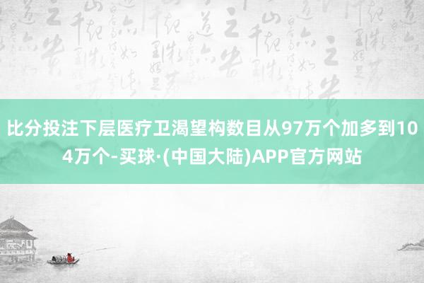 比分投注下层医疗卫渴望构数目从97万个加多到104万个-买球·(中国大陆)APP官方网站