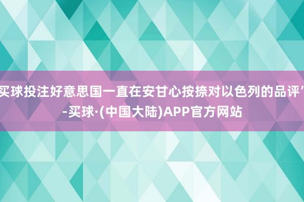 买球投注好意思国一直在安甘心按捺对以色列的品评”-买球·(中国大陆)APP官方网站