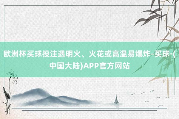 欧洲杯买球投注遇明火、火花或高温易爆炸-买球·(中国大陆)APP官方网站