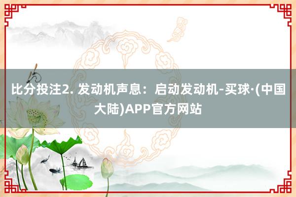 比分投注2. 发动机声息:启动发动机-买球·(中国大陆)APP官方网站