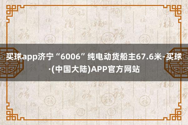 买球app济宁“6006”纯电动货船主67.6米-买球·(中国大陆)APP官方网站