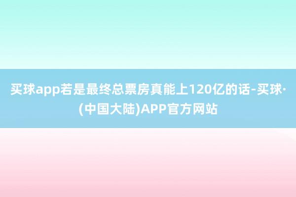 买球app若是最终总票房真能上120亿的话-买球·(中国大陆)APP官方网站