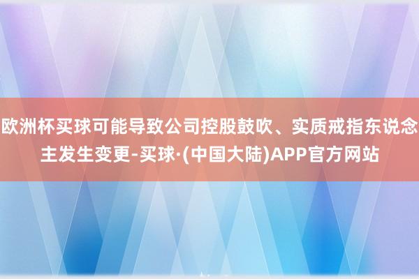 欧洲杯买球可能导致公司控股鼓吹、实质戒指东说念主发生变更-买球·(中国大陆)APP官方网站