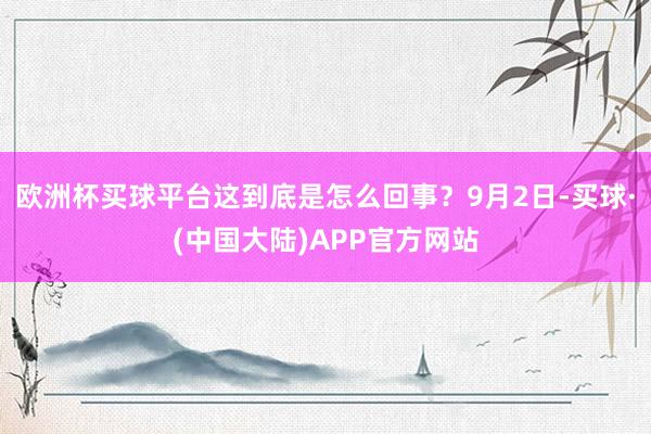 欧洲杯买球平台这到底是怎么回事？9月2日-买球·(中国大陆)APP官方网站