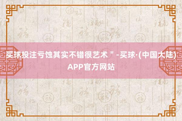 买球投注亏蚀其实不错很艺术"-买球·(中国大陆)APP官方网站