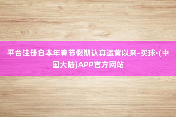 平台注册  自本年春节假期认真运营以来-买球·(中国大陆)APP官方网站
