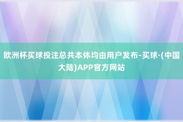 欧洲杯买球投注总共本体均由用户发布-买球·(中国大陆)APP官方网站