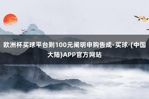 欧洲杯买球平台则100元阐明申购告成-买球·(中国大陆)APP官方网站