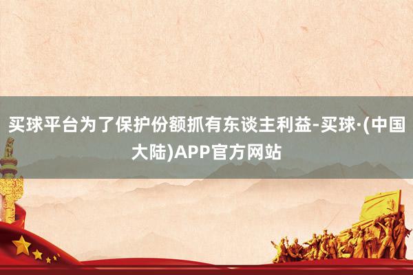 买球平台为了保护份额抓有东谈主利益-买球·(中国大陆)APP官方网站
