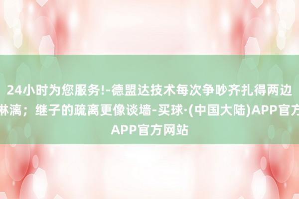 24小时为您服务!-德盟达技术每次争吵齐扎得两边鲜血淋漓；继子的疏离更像谈墙-买球·(中国大陆)APP官方网站
