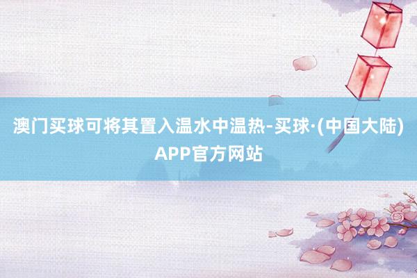 澳门买球可将其置入温水中温热-买球·(中国大陆)APP官方网站