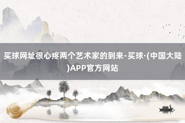 买球网址很心疼两个艺术家的到来-买球·(中国大陆)APP官方网站