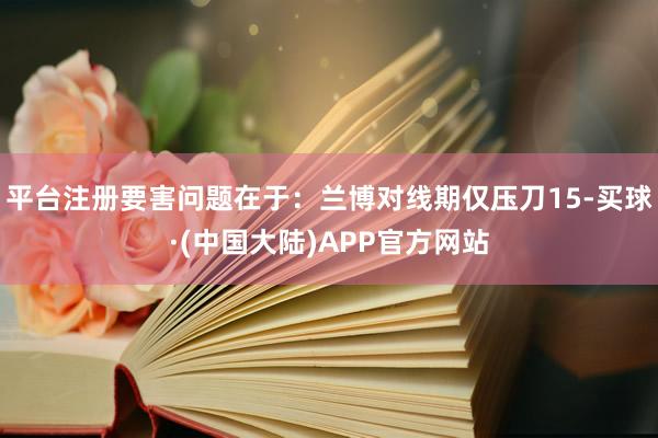 平台注册要害问题在于:兰博对线期仅压刀15-买球·(中国大陆)APP官方网站