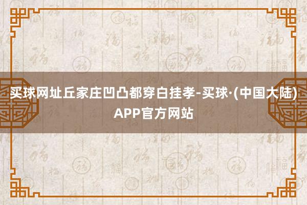 买球网址丘家庄凹凸都穿白挂孝-买球·(中国大陆)APP官方网站