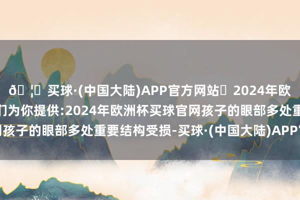 🦄买球·(中国大陆)APP官方网站✅2024年欧洲杯买球推荐⚽️✅我们为你提供:2024年欧洲杯买球官网孩子的眼部多处重要结构受损-买球·(中国大陆)APP官方网站