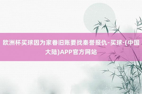 欧洲杯买球因为家眷旧账要找秦誉报仇-买球·(中国大陆)APP官方网站