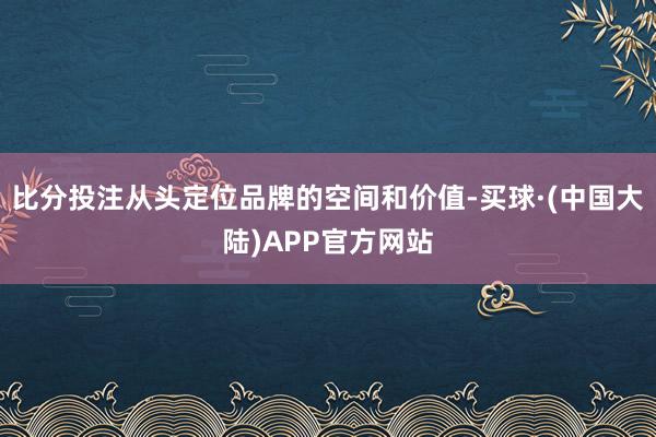 比分投注从头定位品牌的空间和价值-买球·(中国大陆)APP官方网站